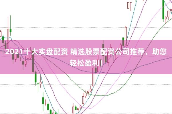2021十大实盘配资 精选股票配资公司推荐，助您轻松盈利！