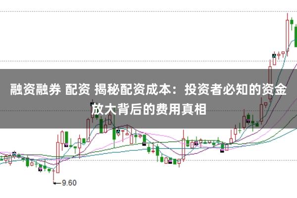 融资融券 配资 揭秘配资成本：投资者必知的资金放大背后的费用真相