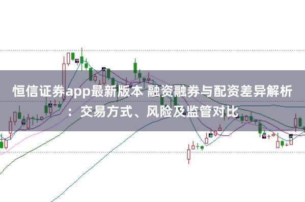 恒信证券app最新版本 融资融券与配资差异解析:交易方式、风险及监管对比