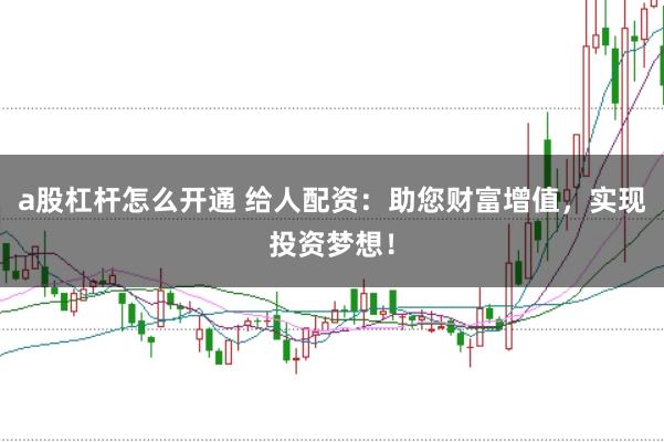 a股杠杆怎么开通 给人配资:助您财富增值,实现投资梦想!