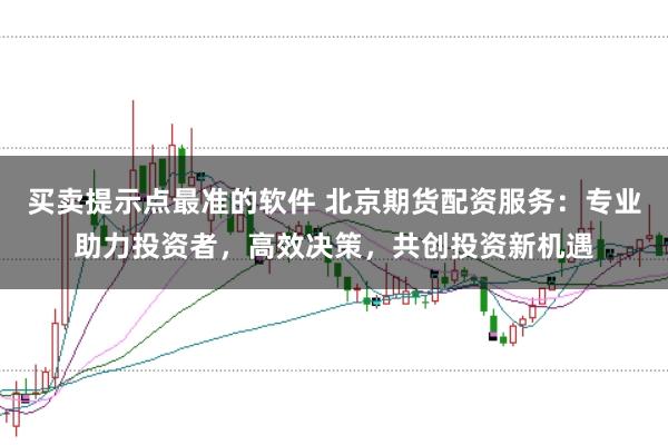 买卖提示点最准的软件 北京期货配资服务：专业助力投资者，高效决策，共创投资新机遇