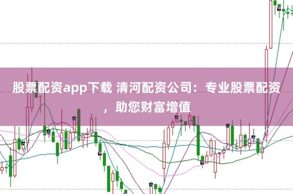 股票配资app下载 清河配资公司：专业股票配资，助您财富增值