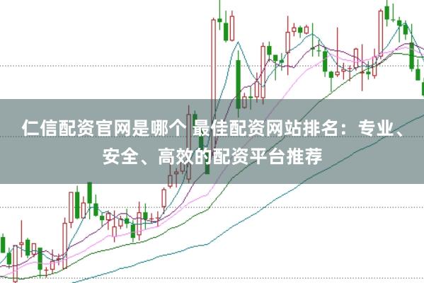 仁信配资官网是哪个 最佳配资网站排名：专业、安全、高效的配资平台推荐