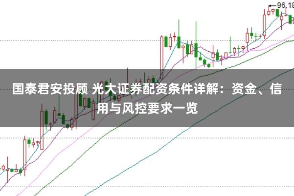 国泰君安投顾 光大证券配资条件详解:资金、信用与风控要求一览