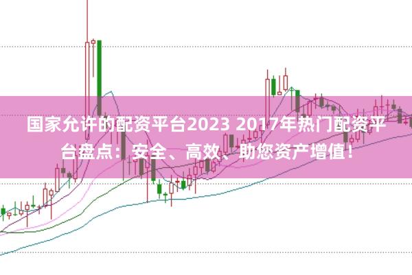国家允许的配资平台2023 2017年热门配资平台盘点：安全、高效、助您资产增值！