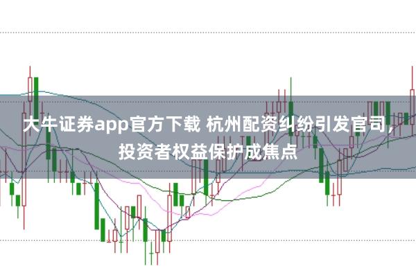 大牛证券app官方下载 杭州配资纠纷引发官司,投资者权益保护成焦点
