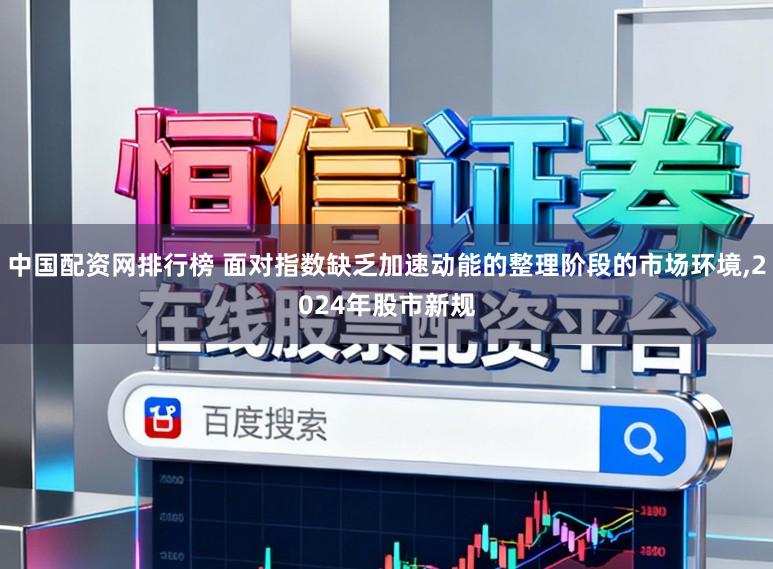 中国配资网排行榜 面对指数缺乏加速动能的整理阶段的市场环境，2024年股市新规