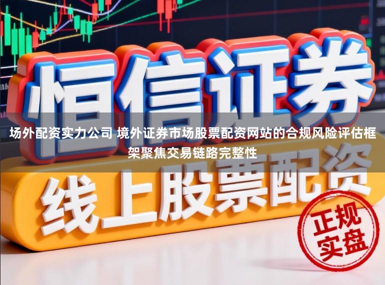 场外配资实力公司 境外证券市场股票配资网站的合规风险评估框架聚焦交易链路完整性