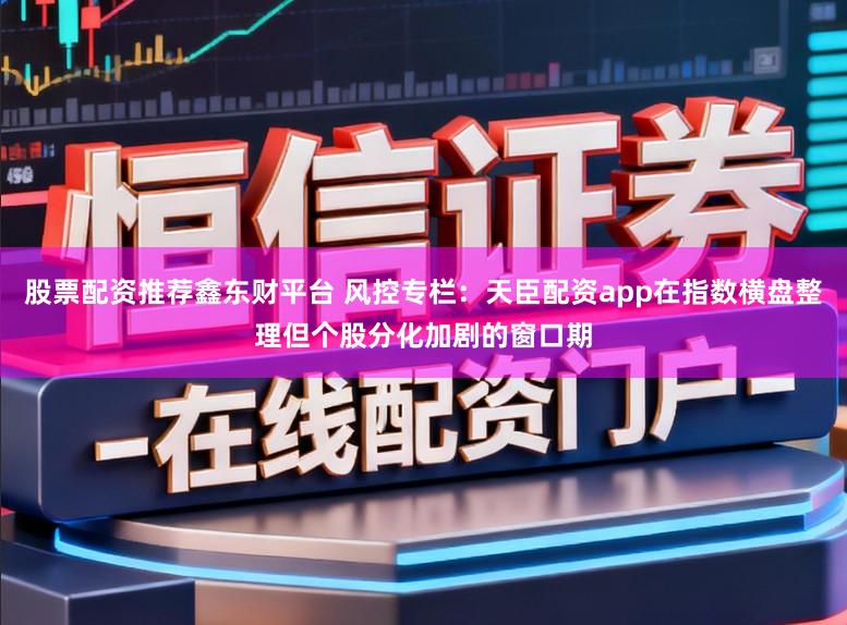 股票配资推荐鑫东财平台 风控专栏：天臣配资app在指数横盘整理但个股分化加剧的窗口期