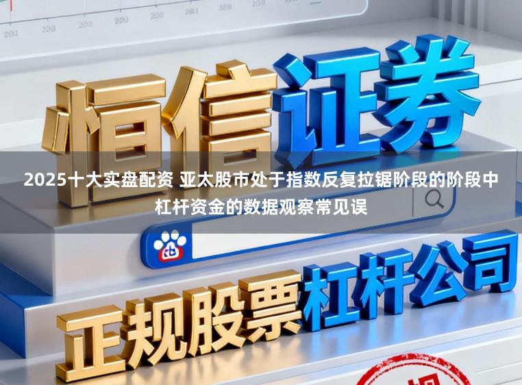 2025十大实盘配资 亚太股市处于指数反复拉锯阶段的阶段中杠杆资金的数据观察常见误