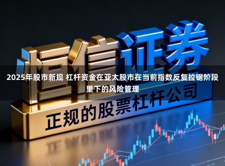 2025年股市新规 杠杆资金在亚太股市在当前指数反复拉锯阶段里下的风险管理