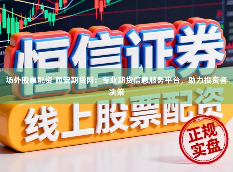 场外股票配资 西安期货网：专业期货信息服务平台，助力投资者决策