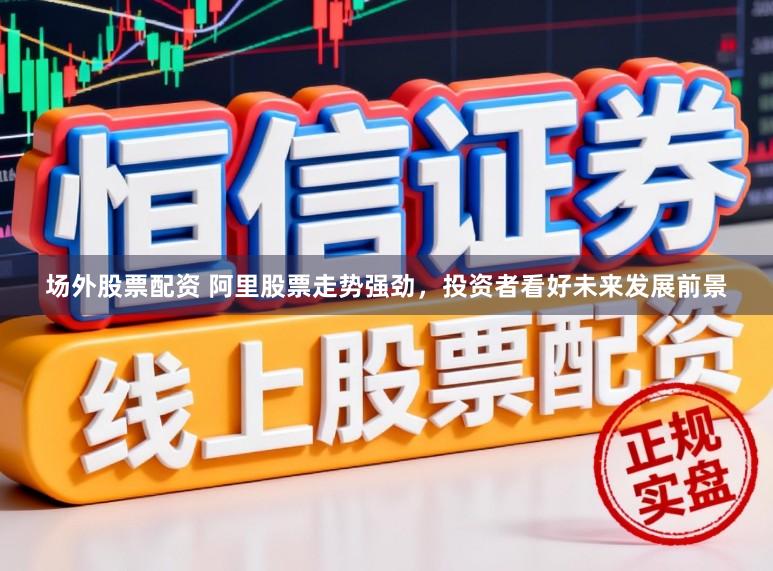 场外股票配资 阿里股票走势强劲，投资者看好未来发展前景