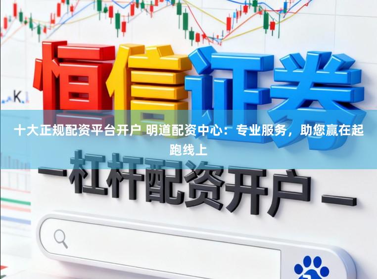 十大正规配资平台开户 明道配资中心：专业服务，助您赢在起跑线上