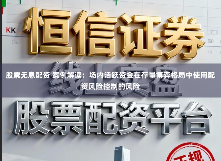 股票无息配资 案例解读：场内活跃资金在存量博弈格局中使用配资风险控制的风险