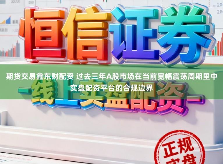 期货交易鑫东财配资 过去三年A股市场在当前宽幅震荡周期里中实盘配资平台的合规边界