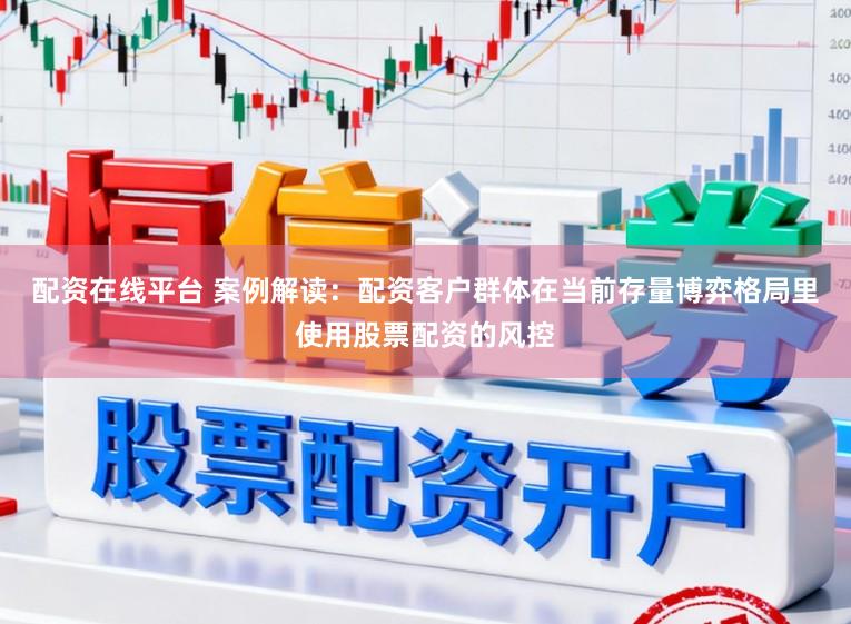 配资在线平台 案例解读:配资客户群体在当前存量博弈格局里使用股票配资的风控
